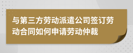 与第三方劳动派遣公司签订劳动合同如何申请劳动仲裁