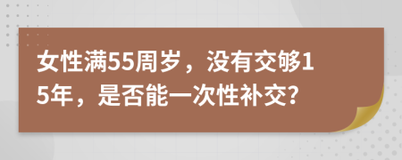 女性满55周岁，没有交够15年，是否能一次性补交？