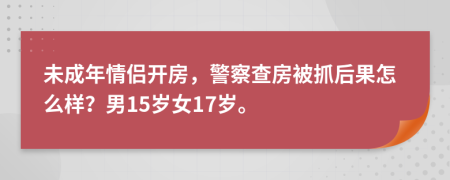 未成年情侣开房，警察查房被抓后果怎么样？男15岁女17岁。