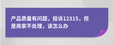 产品质量有问题，投诉12315，但是商家不处理，该怎么办