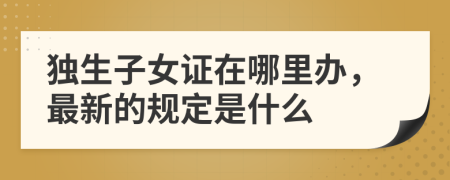 独生子女证在哪里办，最新的规定是什么