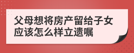 父母想将房产留给子女应该怎么样立遗嘱