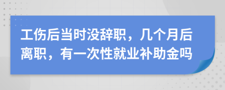 工伤后当时没辞职，几个月后离职，有一次性就业补助金吗