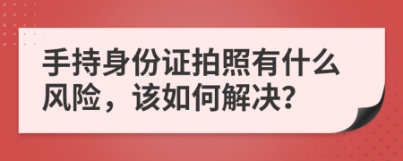 手持身份证拍照有什么风险，该如何解决？