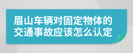 眉山车辆对固定物体的交通事故应该怎么认定