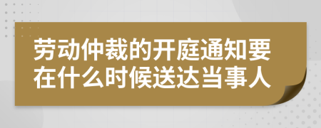 劳动仲裁的开庭通知要在什么时候送达当事人