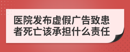 医院发布虚假广告致患者死亡该承担什么责任