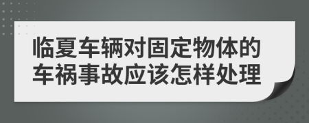 临夏车辆对固定物体的车祸事故应该怎样处理