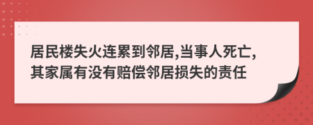 居民楼失火连累到邻居,当事人死亡,其家属有没有赔偿邻居损失的责任
