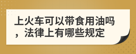 上火车可以带食用油吗，法律上有哪些规定