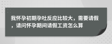 我怀孕初期孕吐反应比较大，需要请假，请问怀孕期间请假工资怎么算