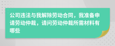 公司违法与我解除劳动合同，我准备申请劳动仲裁，请问劳动仲裁所需材料有哪些