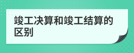 竣工决算和竣工结算的区别