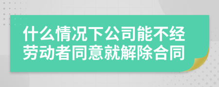 什么情况下公司能不经劳动者同意就解除合同
