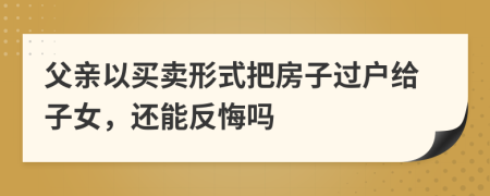 父亲以买卖形式把房子过户给子女，还能反悔吗