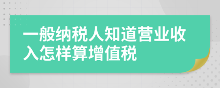 一般纳税人知道营业收入怎样算增值税