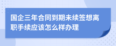 国企三年合同到期未续签想离职手续应该怎么样办理