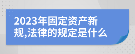 2023年固定资产新规,法律的规定是什么