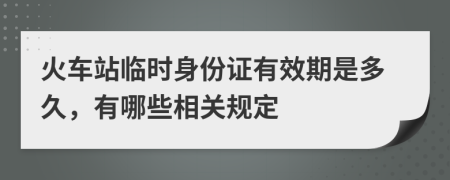 火车站临时身份证有效期是多久，有哪些相关规定