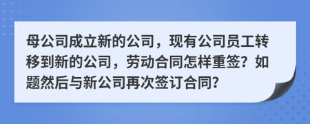 母公司成立新的公司，现有公司员工转移到新的公司，劳动合同怎样重签？如题然后与新公司再次签订合同？