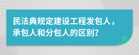民法典规定建设工程发包人，承包人和分包人的区别？