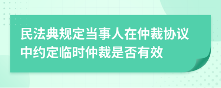 民法典规定当事人在仲裁协议中约定临时仲裁是否有效