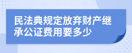 民法典规定放弃财产继承公证费用要多少