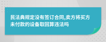民法典规定没有签订合同,卖方将买方未付款的设备取回算违法吗