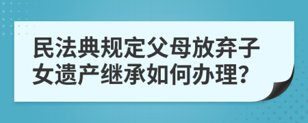 民法典规定父母放弃子女遗产继承如何办理？