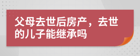 父母去世后房产，去世的儿子能继承吗