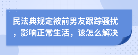 民法典规定被前男友跟踪骚扰，影响正常生活，该怎么解决