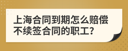 上海合同到期怎么赔偿不续签合同的职工？
