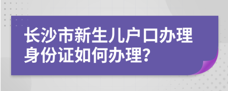 长沙市新生儿户口办理身份证如何办理？