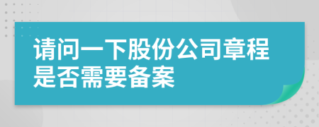 请问一下股份公司章程是否需要备案