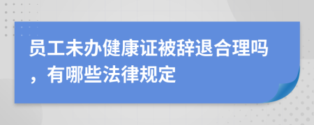 员工未办健康证被辞退合理吗，有哪些法律规定