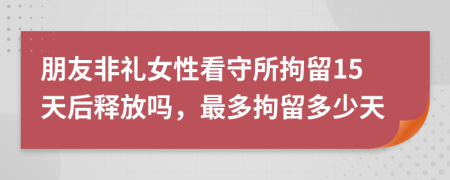 朋友非礼女性看守所拘留15天后释放吗，最多拘留多少天
