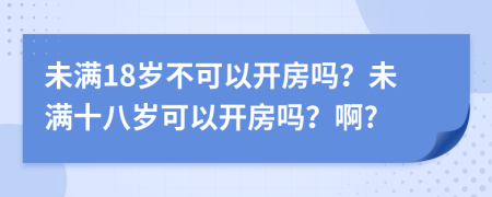 未满18岁不可以开房吗？未满十八岁可以开房吗？啊?