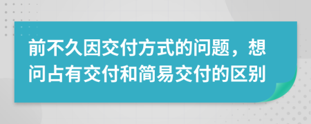 前不久因交付方式的问题，想问占有交付和简易交付的区别