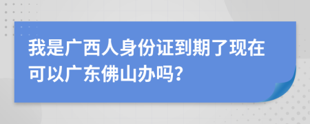 我是广西人身份证到期了现在可以广东佛山办吗？