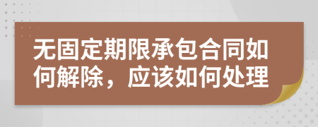 无固定期限承包合同如何解除，应该如何处理