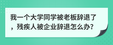 我一个大学同学被老板辞退了，残疾人被企业辞退怎么办？