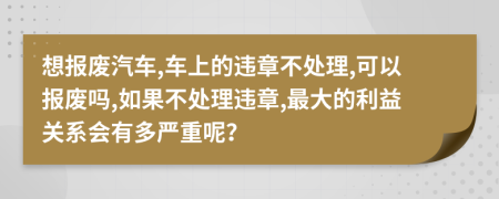 想报废汽车,车上的违章不处理,可以报废吗,如果不处理违章,最大的利益关系会有多严重呢？