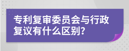专利复审委员会与行政复议有什么区别？