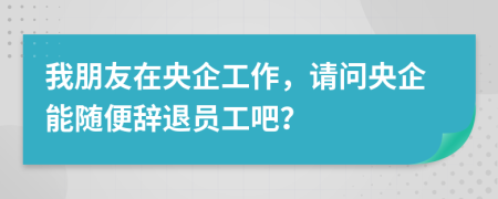 我朋友在央企工作，请问央企能随便辞退员工吧？