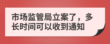 市场监管局立案了，多长时间可以收到通知