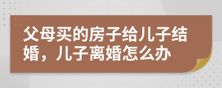 父母买的房子给儿子结婚，儿子离婚怎么办