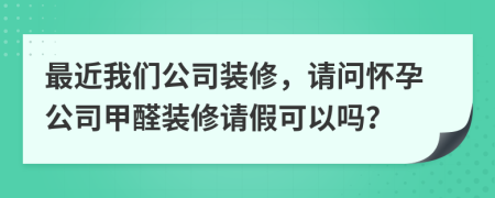 最近我们公司装修，请问怀孕公司甲醛装修请假可以吗？