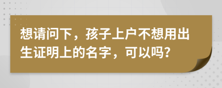 想请问下，孩子上户不想用出生证明上的名字，可以吗？