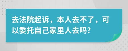 去法院起诉，本人去不了，可以委托自己家里人去吗?