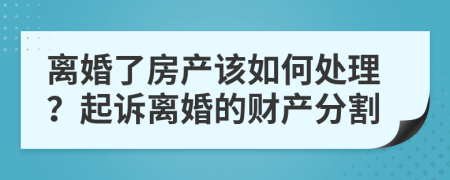 离婚了房产该如何处理？起诉离婚的财产分割